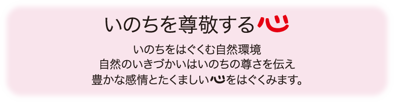 いのちを尊敬する心 いのちをはぐくむ自然環境 自然のいきづかいはいのちの尊さを伝え豊かな感情とたくましい心をはぐくみます。