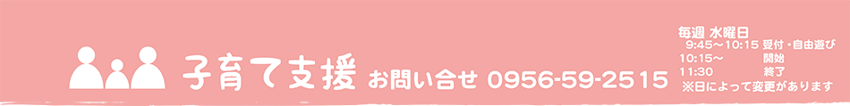 子育て支援 お問い合せ 0956-59-2515 毎週 火曜日 受付10時00分～10時15分　 開始10時15分～11時30分終了予定 ※日によって変更があります